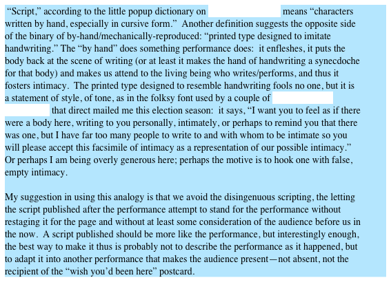  “Script,” according to the little popup dictionary on Microsoft Word™ means “characters written by hand, especially in cursive form.”  Another definition suggests the opposite side of the binary of by-hand/mechanically-reproduced: “printed type designed to imitate handwriting.” The “by hand” does something performance does:  it enfleshes, it puts the body back at the scene of writing (or at least it makes the hand of handwriting a synecdoche for that body) and makes us attend to the living being who writes/performs, and thus it fosters intimacy.  The printed type designed to resemble handwriting fools no one, but it is a statement of style, of tone, as in the folksy font used by a couple of political action committees that direct mailed me this election season:  it says, “I want you to feel as if there were a body here, writing to you personally, intimately, or perhaps to remind you that there was one, but I have far too many people to write to and with whom to be intimate so you will please accept this facsimile of intimacy as a representation of our possible intimacy.” Or perhaps I am being overly generous here; perhaps the motive is to hook one with false, empty intimacy.

My suggestion in using this analogy is that we avoid the disingenuous scripting, the letting the script published after the performance attempt to stand for the performance without restaging it for the page and without at least some consideration of the audience before us in the now.  A script published should be more like the performance, but interestingly enough, the best way to make it thus is probably not to describe the performance as it happened, but to adapt it into another performance that makes the audience present—not absent, not the recipient of the “wish you’d been here” postcard.
