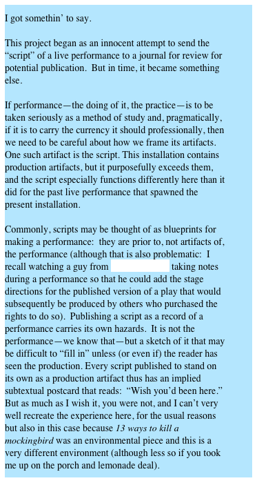 I got somethin’ to say.

This project began as an innocent attempt to send the “script” of a live performance to a journal for review for potential publication.  But in time, it became something else.

If performance—the doing of it, the practice—is to be taken seriously as a method of study and, pragmatically, if it is to carry the currency it should professionally, then we need to be careful about how we frame its artifacts.  One such artifact is the script. This installation contains production artifacts, but it purposefully exceeds them, and the script especially functions differently here than it did for the past live performance that spawned the present installation.

Commonly, scripts may be thought of as blueprints for making a performance:  they are prior to, not artifacts of, the performance (although that is also problematic:  I recall watching a guy from Samuel French taking notes during a performance so that he could add the stage directions for the published version of a play that would subsequently be produced by others who purchased the rights to do so).  Publishing a script as a record of a performance carries its own hazards.  It is not the performance—we know that—but a sketch of it that may be difficult to “fill in” unless (or even if) the reader has seen the production. Every script published to stand on its own as a production artifact thus has an implied subtextual postcard that reads:  “Wish you’d been here.”  But as much as I wish it, you were not, and I can’t very well recreate the experience here, for the usual reasons but also in this case because 13 ways to kill a mockingbird was an environmental piece and this is a very different environment (although less so if you took me up on the porch and lemonade deal).

