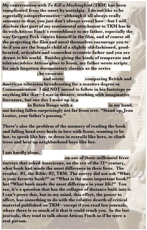 My conversation with To Kill a Mockingbird (TKM) has been complicated from the onset by nostalgia.  I do not like to be especially autoperformative—although it all always really amounts to that, you just don’t always reveal how—but I will disclose that part of my sentimental attachment to TKM has to do with Atticus Finch’s resemblance to my father, especially the way Gregory Peck carries himself in the film, and of course all the projecting the film and novel themselves encourage you to do if you are the female child of a slightly old-fashioned, good-hearted, articulate and somewhat eccentric father and you are drawn to his world.  Besides giving the kinds of temperate and tolerant advice Atticus gives to Scout, my father wrote scripts for such forgotten documentary classics as the series “Science in the Seventies”; he co-wrote a book on educational telecommunication and wrote his thesis comparing British and American television broadcasting for a masters degree in Communication.  I did NOT intend to follow in his footsteps or anything like that—I was in theatre, working with imaginative literature, but one day I woke up in a Communication Studies department in Baton Rouge with a mini DV camera in my hand, nut having fallen surprisingly not far from tree. “Stand up, Jean Louise, your father’s passing.”

There’s also the problem of the memory of reading the book and falling head over heels in love with Scout, wanting to be her, to speak like her, to dress in overalls like hers, to climb trees and beat up neighborhood boys like her. 

I am hardly alone.  The Library of Congress collaborated with the Book-of-the-Month Club[2] on one of those millennial fever surveys that asked Americans, on the eve of the 21st century, what book had made the most difference in their lives.  The results:  #1, the Bible: #2, TKM. The survey did not ask “What is your favorite book?” or “What is the most important book?” but “What book made the most difference in your life?”  You see, it’s a question that has the collapse of distance built into it.  I can’t prove this, but in my mind, this effect, the power to affect, has something to do with the relative dearth of critical material published on TKM—except if you read law journals, where there is so much of it that it could crush you.  In the law journals, they tend to talk about Atticus Finch as if he were a real person.
