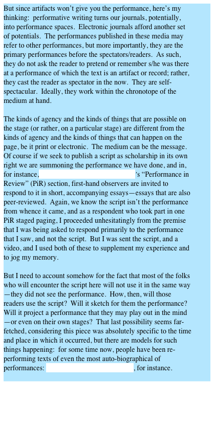 But since artifacts won’t give you the performance, here’s my thinking:  performative writing turns our journals, potentially, into performance spaces.  Electronic journals afford another set of potentials.  The performances published in these media may refer to other performances, but more importantly, they are the primary performances before the spectators/readers.  As such, they do not ask the reader to pretend or remember s/he was there at a performance of which the text is an artifact or record; rather, they cast the reader as spectator in the now.  They are self-spectacular.  Ideally, they work within the chronotope of the medium at hand.

The kinds of agency and the kinds of things that are possible on the stage (or rather, on a particular stage) are different from the kinds of agency and the kinds of things that can happen on the page, be it print or electronic.  The medium can be the message.  Of course if we seek to publish a script as scholarship in its own right we are summoning the performance we have done, and in, for instance, Text and Performance Quarterly’s “Performance in Review” (PiR) section, first-hand observers are invited to respond to it in short, accompanying essays—essays that are also peer-reviewed.  Again, we know the script isn’t the performance from whence it came, and as a respondent who took part in one PiR staged paging, I proceeded unhesitatingly from the premise that I was being asked to respond primarily to the performance that I saw, and not the script.  But I was sent the script, and a video, and I used both of these to supplement my experience and to jog my memory.

But I need to account somehow for the fact that most of the folks who will encounter the script here will not use it in the same way—they did not see the performance.  How, then, will those readers use the script?  Will it sketch for them the performance?  Will it project a performance that they may play out in the mind—or even on their own stages?  That last possibility seems far-fetched, considering this piece was absolutely specific to the time and place in which it occurred, but there are models for such things happening:  for some time now, people have been re-performing texts of even the most auto-biographical of performances: Tim Miller’s published scripts, for instance.
