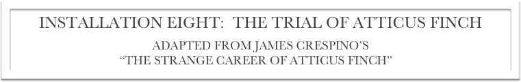 INSTALLATION EIGHT:  THE TRIAL OF ATTICUS FINCH
ADAPTED FROM JAMES CRESPINO’S
“THE STRANGE CAREER OF ATTICUS FINCH”[5]