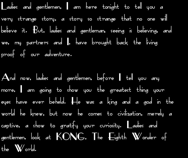 Ladies and gentlemen, I am here tonight to tell you a very strange story, a story so strange that no one will believe it. But, ladies and gentleman, seeing is believing, and we, my partners and I, have brought back the living proof of our adventure.

And now, ladies and gentlemen, before I tell you any more, I am going to show you the greatest thing your eyes have ever beheld. He was a king and a god in the world he knew, but now he comes to civilization, merely a captive, a show to gratify your curiosity. Ladies and gentlemen, look at KONG, The Eighth Wonder of the World.
